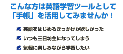 こんな方は英語学習ツールとして「手帳」を活用してみませんか！　・英語をはじめるきっかけが欲しかった　・いつも三日坊主になってしまう　・気軽に楽しみながら学習したい